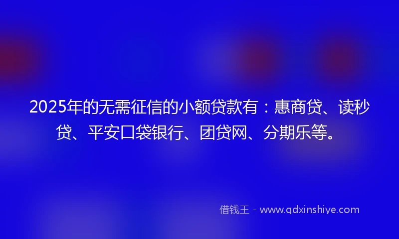 2025年的无需征信的小额贷款有：惠商贷、读秒贷、平安口袋银行、团贷网、分期乐等。