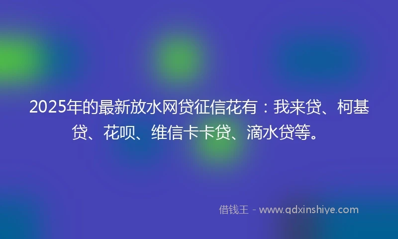 2025年的最新放水网贷征信花有：我来贷、柯基贷、花呗、维信卡卡贷、滴水贷等。