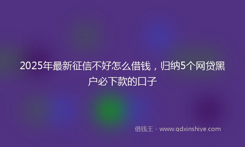 2025年最新征信不好怎么借钱，归纳5个网贷黑户必下款的口子