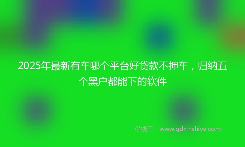 2025年最新有车哪个平台好贷款不押车，归纳五个黑户都能下的软件