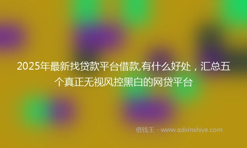 2025年最新找贷款平台借款,有什么好处，汇总五个真正无视风控黑白的网贷平台
