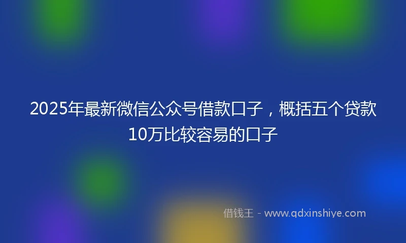 2025年最新微信公众号借款口子，概括五个贷款10万比较容易的口子