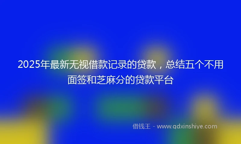 2025年最新无视借款记录的贷款，总结五个不用面签和芝麻分的贷款平台
