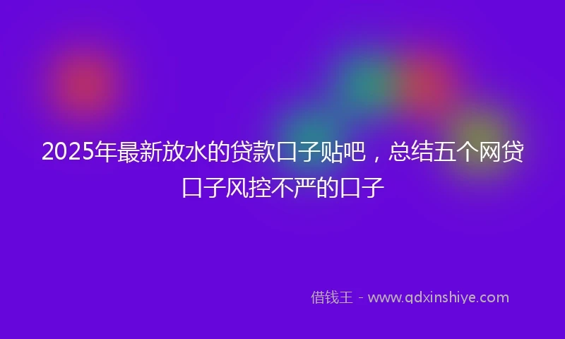 2025年最新放水的贷款口子贴吧，总结五个网贷口子风控不严的口子