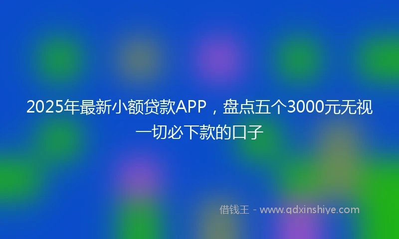 2025年最新小额贷款APP，盘点五个3000元无视一切必下款的口子