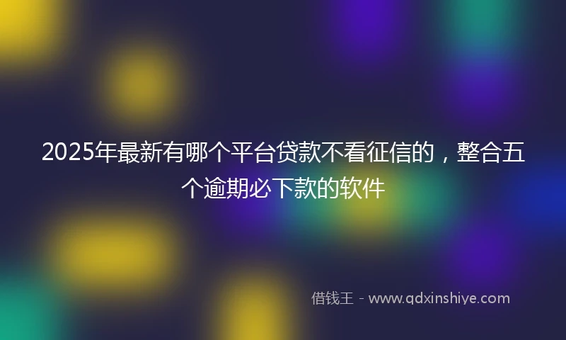 2025年最新有哪个平台贷款不看征信的，整合五个逾期必下款的软件