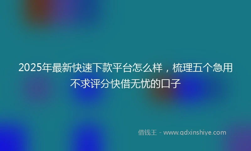 2025年最新快速下款平台怎么样，梳理五个急用不求评分快借无忧的口子