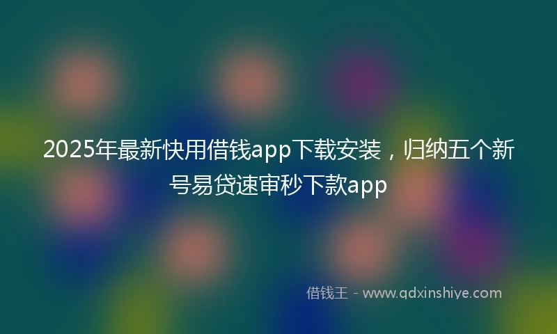 2025年最新快用借钱app下载安装，归纳五个新号易贷速审秒下款app