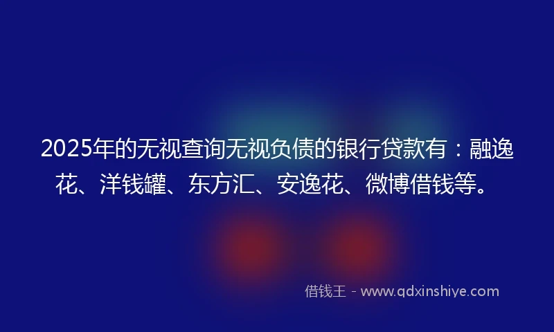 2025年的无视查询无视负债的银行贷款有：融逸花、洋钱罐、东方汇、安逸花、微博借钱等。