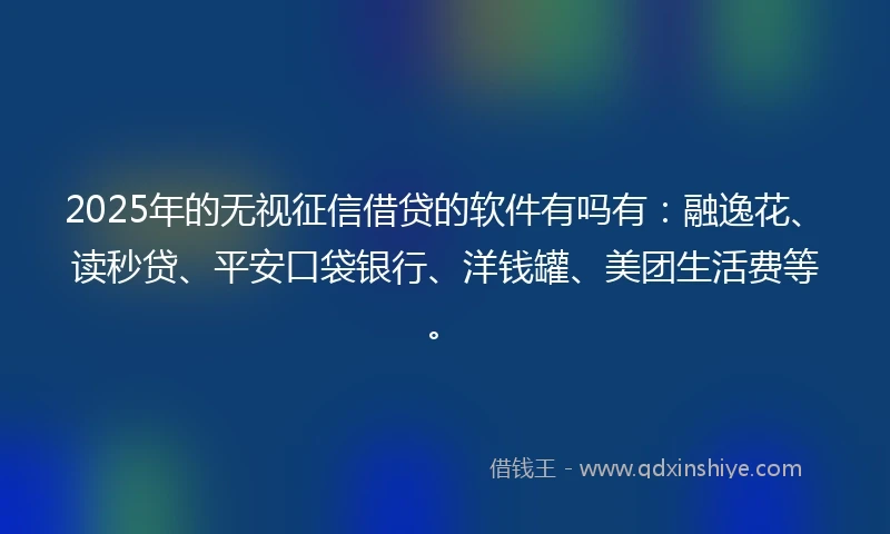 2025年的无视征信借贷的软件有吗有：融逸花、读秒贷、平安口袋银行、洋钱罐、美团生活费等。