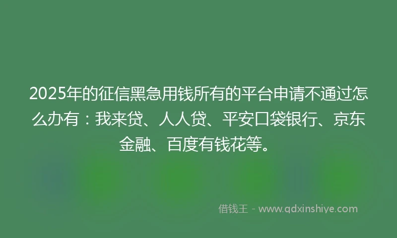 2025年的征信黑急用钱所有的平台申请不通过怎么办有：我来贷、人人贷、平安口袋银行、京东金融、百度有钱花等。