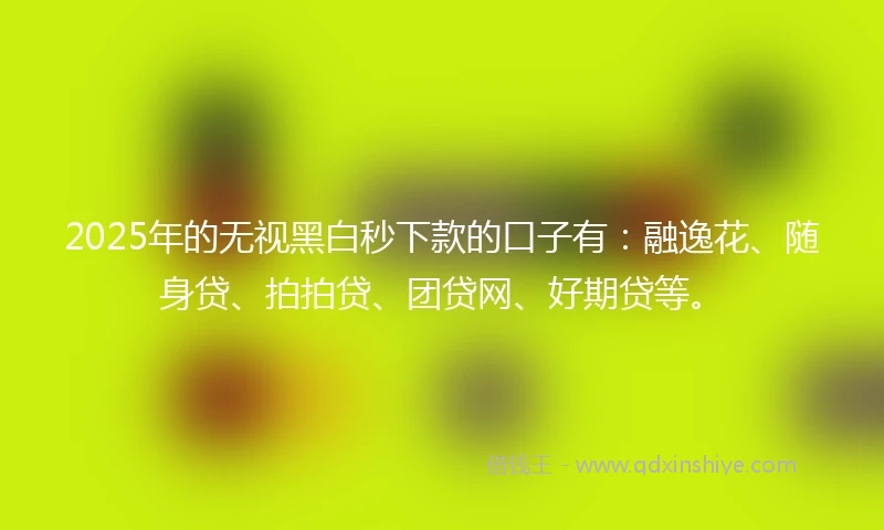 2025年的无视黑白秒下款的口子有：融逸花、随身贷、拍拍贷、团贷网、好期贷等。