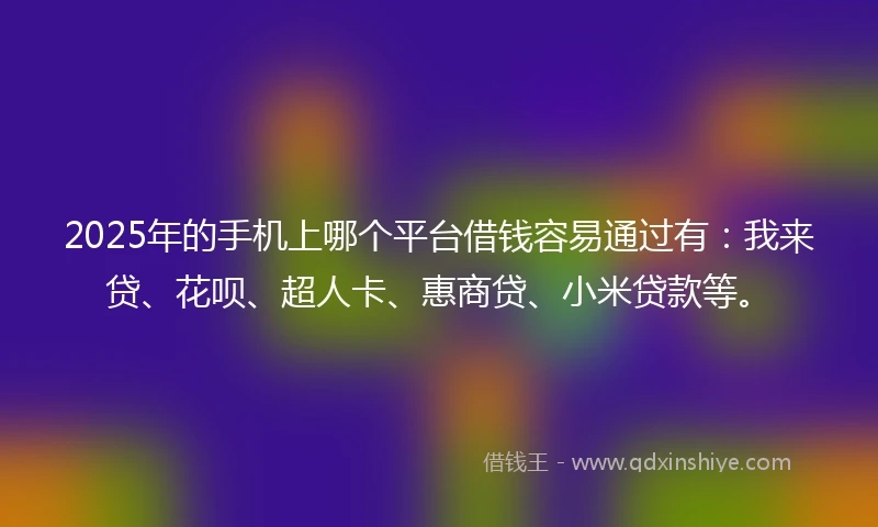 2025年的手机上哪个平台借钱容易通过有：我来贷、花呗、超人卡、惠商贷、小米贷款等。