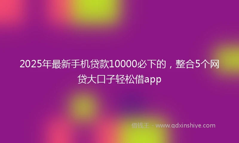 2025年最新手机贷款10000必下的，整合5个网贷大口子轻松借app