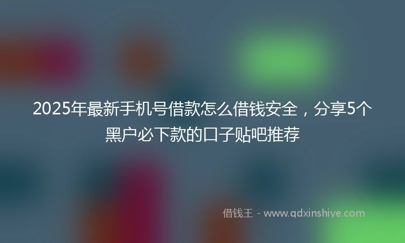 2025年最新手机号借款怎么借钱安全，分享5个黑户必下款的口子贴吧推荐