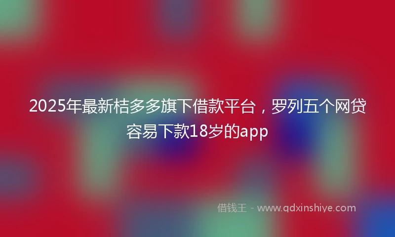 2025年最新桔多多旗下借款平台，罗列五个网贷容易下款18岁的app