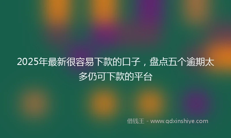 2025年最新很容易下款的口子，盘点五个逾期太多仍可下款的平台