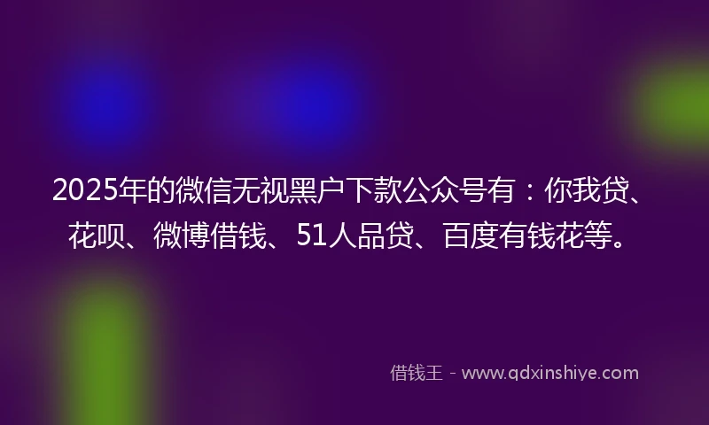 2025年的微信无视黑户下款公众号有：你我贷、花呗、微博借钱、51人品贷、百度有钱花等。