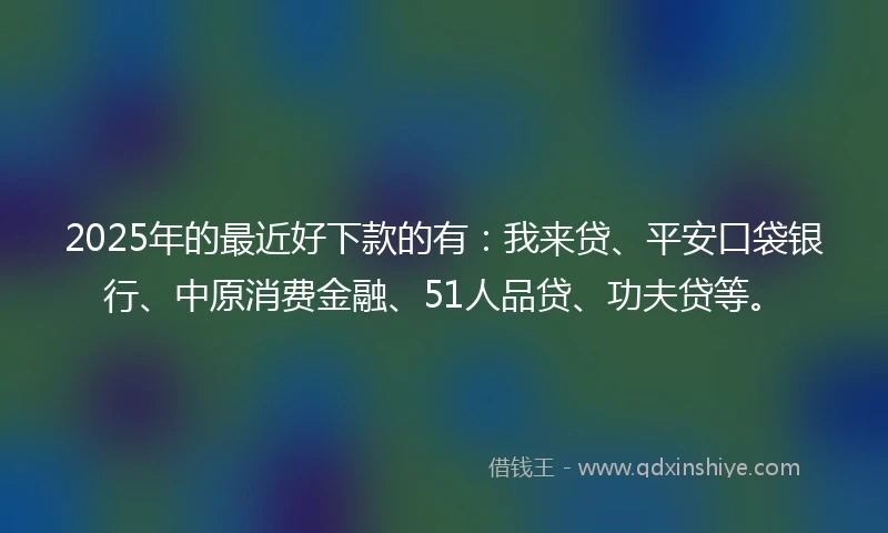 2025年的最近好下款的有：我来贷、平安口袋银行、中原消费金融、51人品贷、功夫贷等。