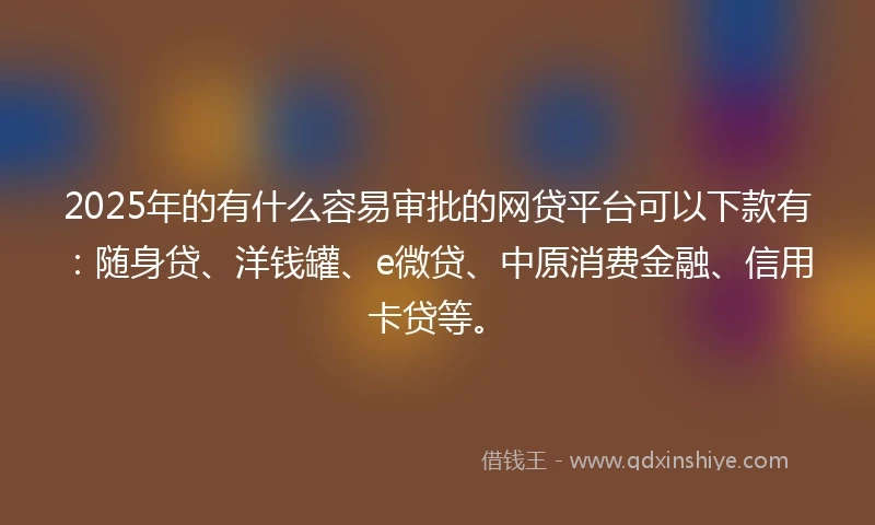 2025年的有什么容易审批的网贷平台可以下款有：随身贷、洋钱罐、e微贷、中原消费金融、信用卡贷等。