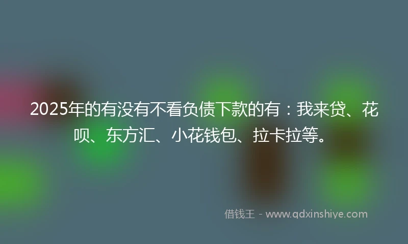 2025年的有没有不看负债下款的有：我来贷、花呗、东方汇、小花钱包、拉卡拉等。
