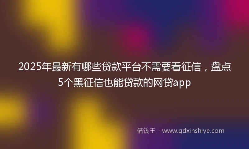 2025年最新有哪些贷款平台不需要看征信，盘点5个黑征信也能贷款的网贷app