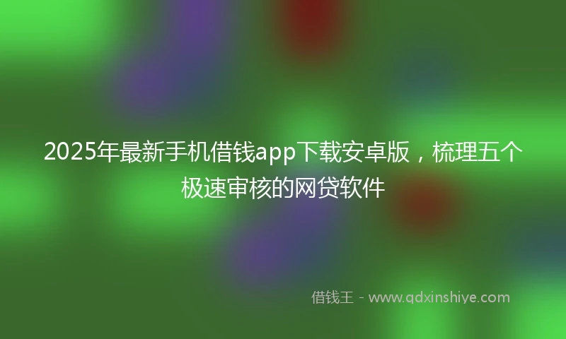 2025年最新手机借钱app下载安卓版，梳理五个极速审核的网贷软件