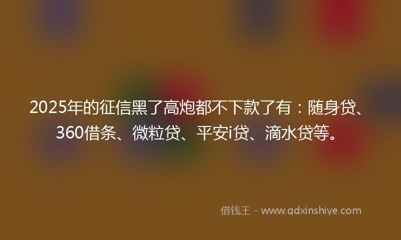 2025年的征信黑了高炮都不下款了有：随身贷、360借条、微粒贷、平安i贷、滴水贷等。