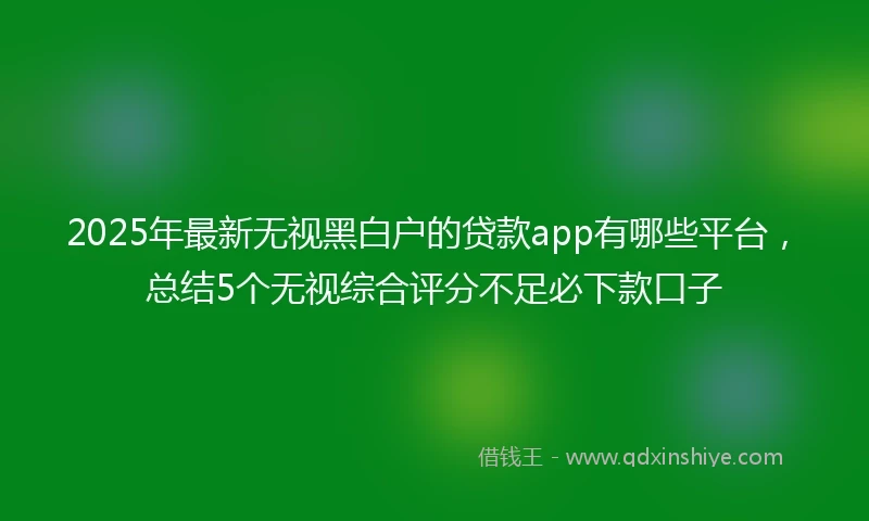 2025年最新无视黑白户的贷款app有哪些平台，总结5个无视综合评分不足必下款口子