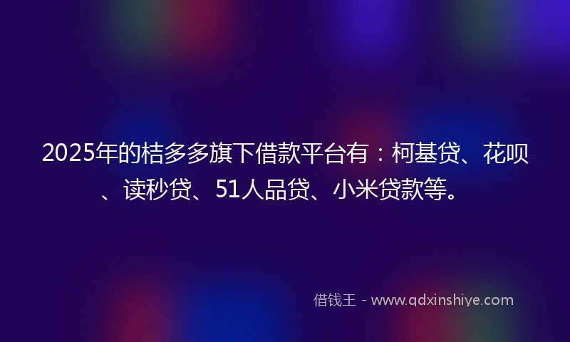 2025年的桔多多旗下借款平台有：柯基贷、花呗、读秒贷、51人品贷、小米贷款等。