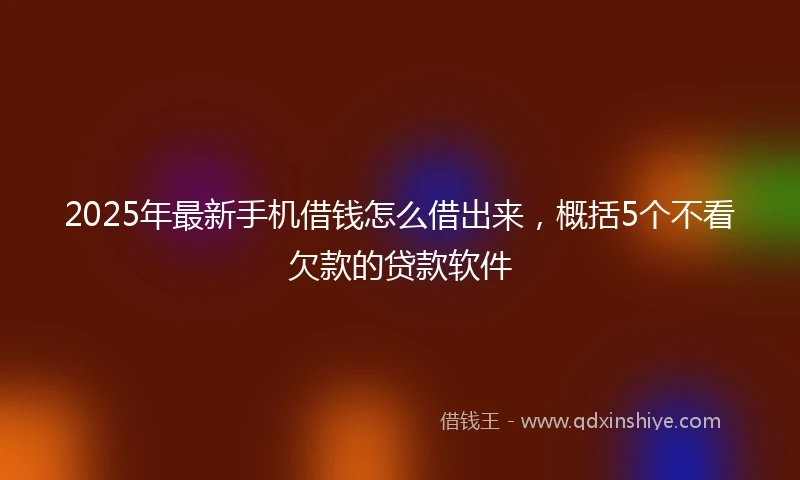 2025年最新手机借钱怎么借出来，概括5个不看欠款的贷款软件