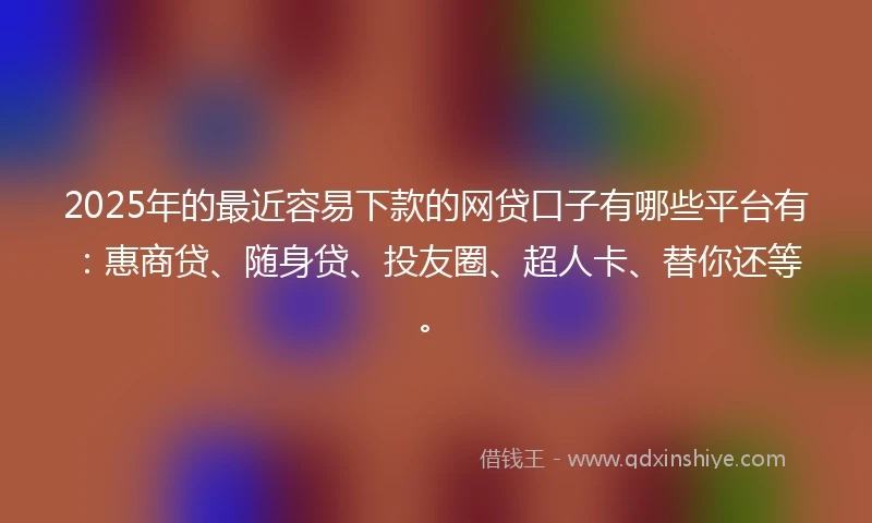 2025年的最近容易下款的网贷口子有哪些平台有：惠商贷、随身贷、投友圈、超人卡、替你还等。