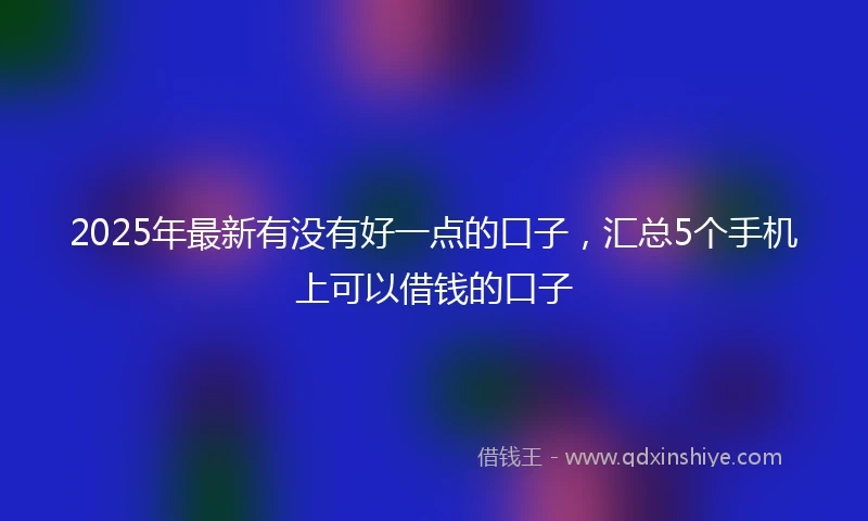 2025年最新有没有好一点的口子，汇总5个手机上可以借钱的口子