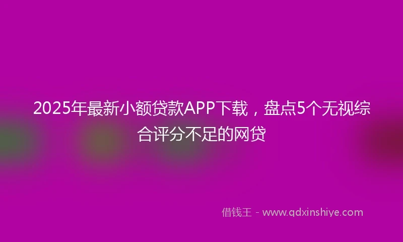 2025年最新小额贷款APP下载，盘点5个无视综合评分不足的网贷
