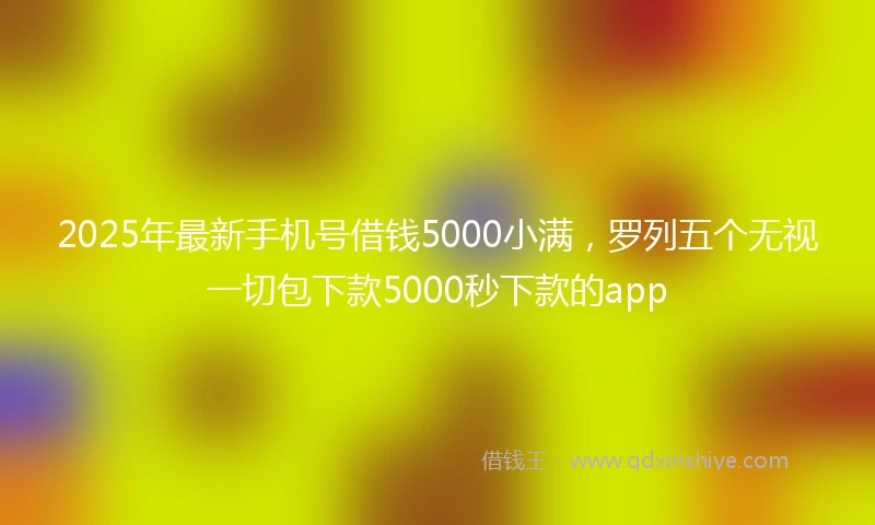 2025年最新手机号借钱5000小满，罗列五个无视一切包下款5000秒下款的app