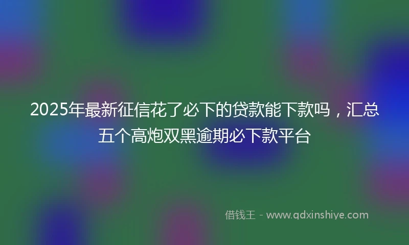 2025年最新征信花了必下的贷款能下款吗，汇总五个高炮双黑逾期必下款平台
