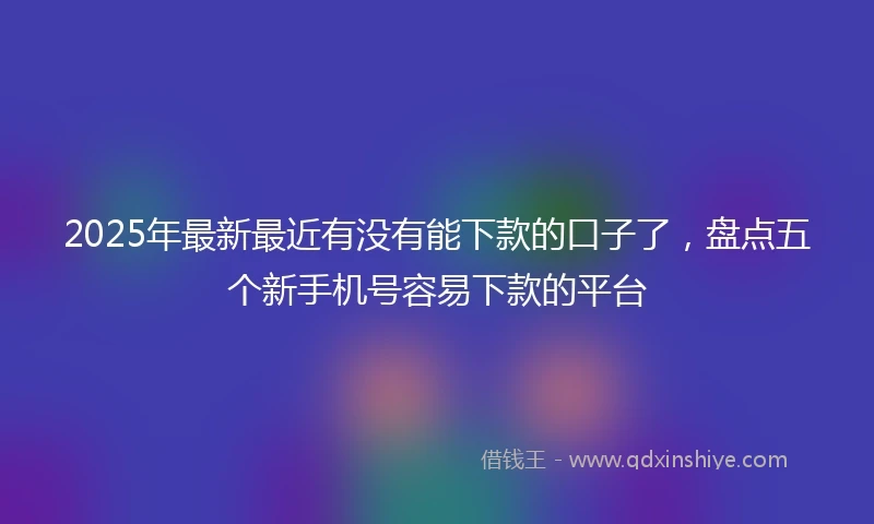 2025年最新最近有没有能下款的口子了，盘点五个新手机号容易下款的平台