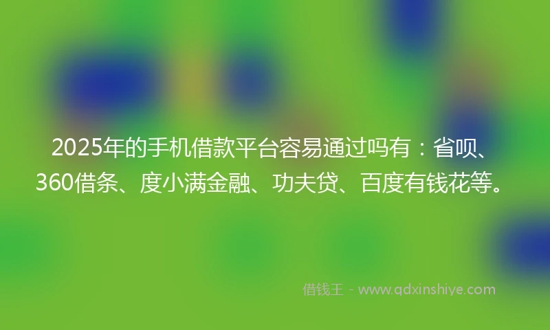 2025年的手机借款平台容易通过吗有：省呗、360借条、度小满金融、功夫贷、百度有钱花等。