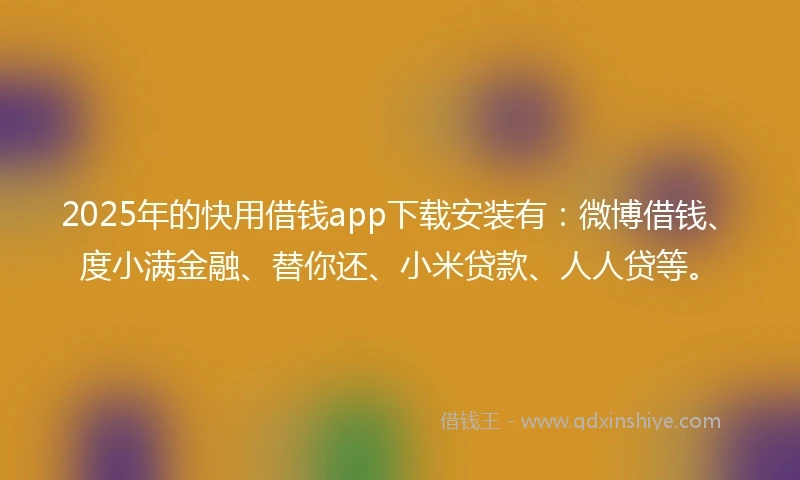 2025年的快用借钱app下载安装有：微博借钱、度小满金融、替你还、小米贷款、人人贷等。