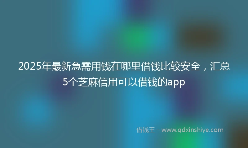 2025年最新急需用钱在哪里借钱比较安全，汇总5个芝麻信用可以借钱的app