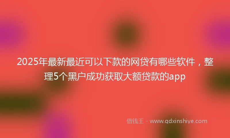 2025年最新最近可以下款的网贷有哪些软件，整理5个黑户成功获取大额贷款的app