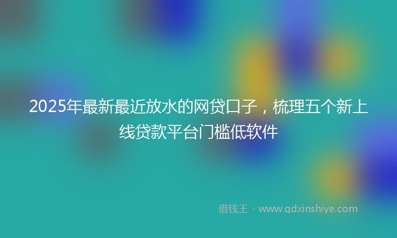 2025年最新最近放水的网贷口子，梳理五个新上线贷款平台门槛低软件