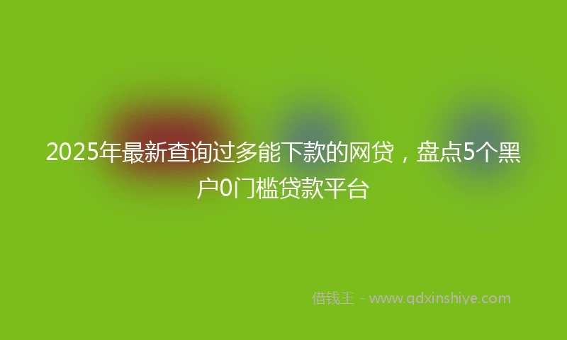 2025年最新查询过多能下款的网贷，盘点5个黑户0门槛贷款平台