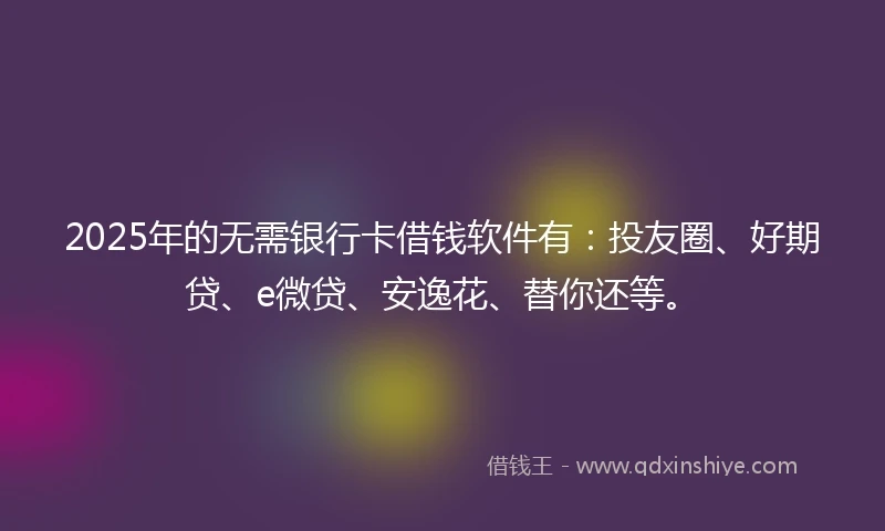 2025年的无需银行卡借钱软件有：投友圈、好期贷、e微贷、安逸花、替你还等。