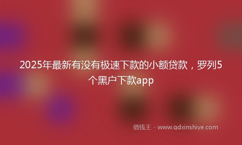 2025年最新有没有极速下款的小额贷款，罗列5个黑户下款app