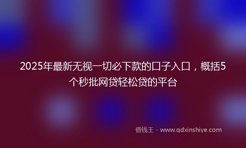 2025年最新无视一切必下款的口子入口，概括5个秒批网贷轻松贷的平台