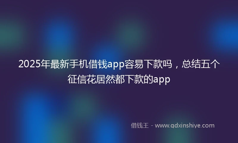 2025年最新手机借钱app容易下款吗，总结五个征信花居然都下款的app