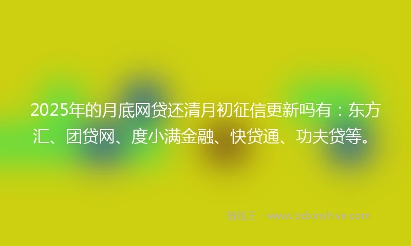 2025年的月底网贷还清月初征信更新吗有：东方汇、团贷网、度小满金融、快贷通、功夫贷等。