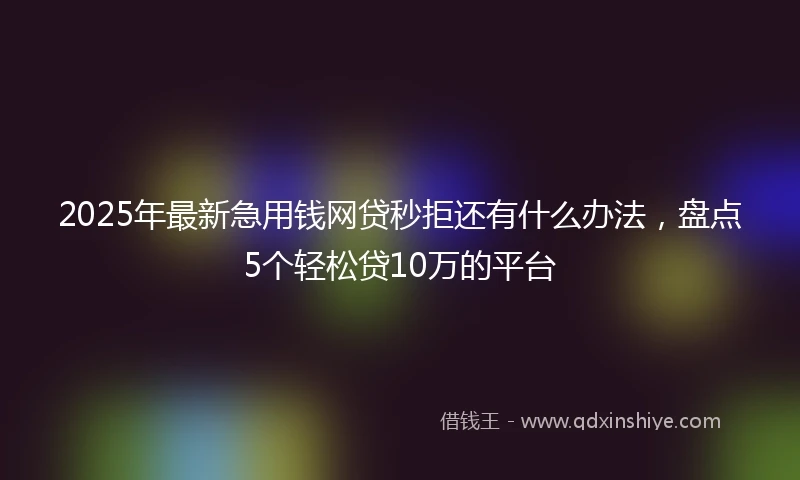 2025年最新急用钱网贷秒拒还有什么办法，盘点5个轻松贷10万的平台