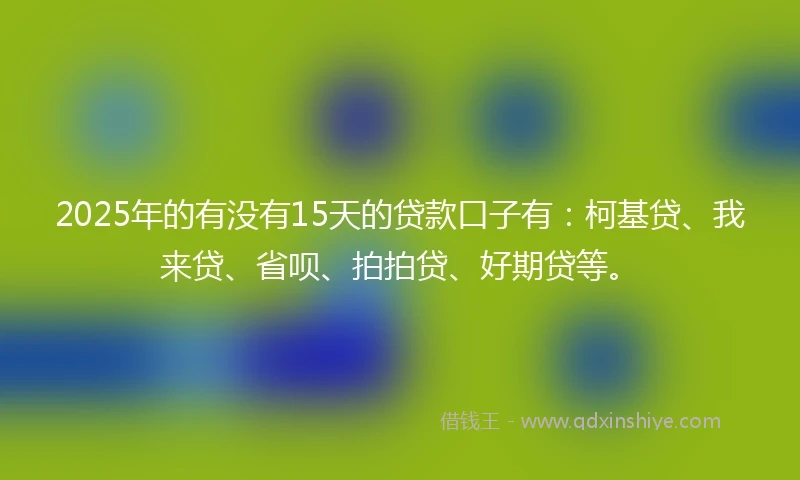 2025年的有没有15天的贷款口子有：柯基贷、我来贷、省呗、拍拍贷、好期贷等。